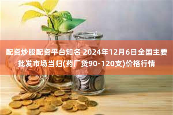 配资炒股配资平台知名 2024年12月6日全国主要批发市场当归(药厂货90-120支)价格行情