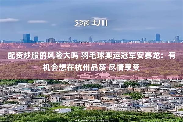 配资炒股的风险大吗 羽毛球奥运冠军安赛龙：有机会想在杭州品茶 尽情享受
