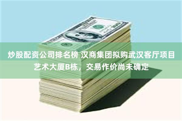 炒股配资公司排名榜 汉商集团拟购武汉客厅项目艺术大厦B栋，交易作价尚未确定