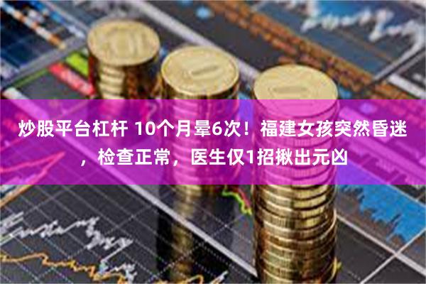 炒股平台杠杆 10个月晕6次！福建女孩突然昏迷，检查正常，医生仅1招揪出元凶