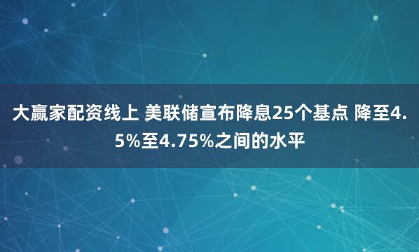 大赢家配资线上 美联储宣布降息25个基点 降至4.5%至4.75%之间的水平