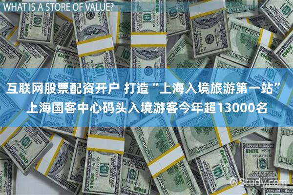 互联网股票配资开户 打造“上海入境旅游第一站” 上海国客中心码头入境游客今年超13000名