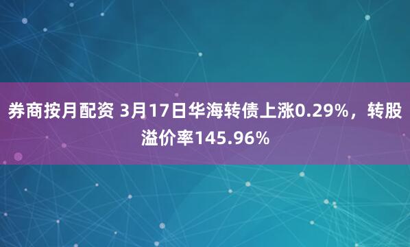 券商按月配资 3月17日华海转债上涨0.29%，转股溢价率145.96%