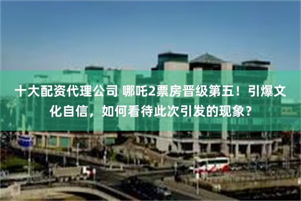 十大配资代理公司 哪吒2票房晋级第五！引爆文化自信，如何看待此次引发的现象？
