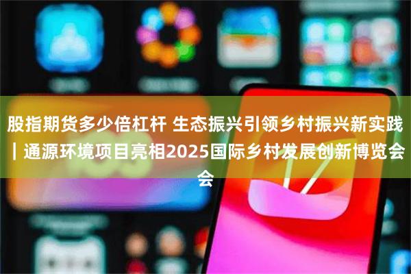 股指期货多少倍杠杆 生态振兴引领乡村振兴新实践｜通源环境项目亮相2025国际乡村发展创新博览会