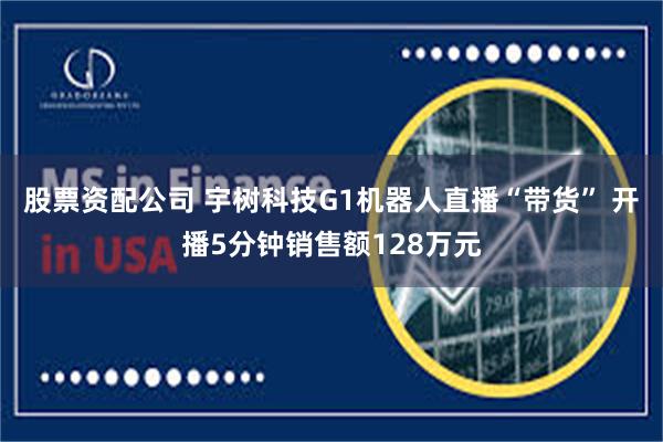 股票资配公司 宇树科技G1机器人直播“带货” 开播5分钟销售额128万元