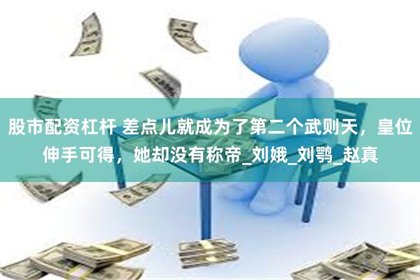 股市配资杠杆 差点儿就成为了第二个武则天，皇位伸手可得，她却没有称帝_刘娥_刘鹗_赵真