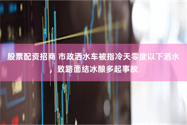 股票配资招商 市政洒水车被指冷天零度以下洒水，致路面结冰酿多起事故