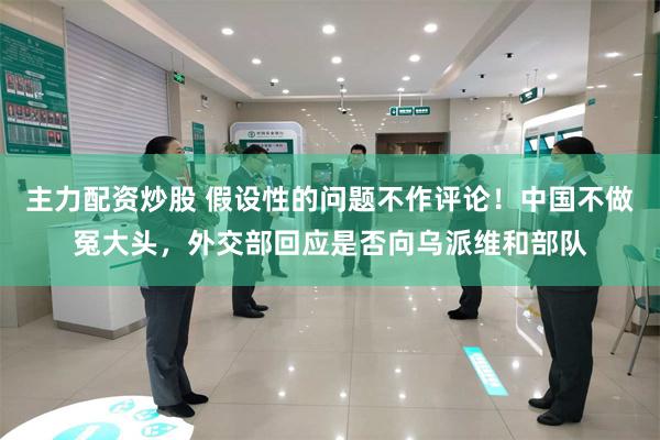 主力配资炒股 假设性的问题不作评论！中国不做冤大头，外交部回应是否向乌派维和部队