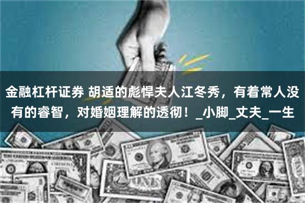金融杠杆证券 胡适的彪悍夫人江冬秀，有着常人没有的睿智，对婚姻理解的透彻！_小脚_丈夫_一生
