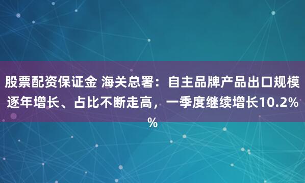 股票配资保证金 海关总署：自主品牌产品出口规模逐年增长、占比不断走高，一季度继续增长10.2%