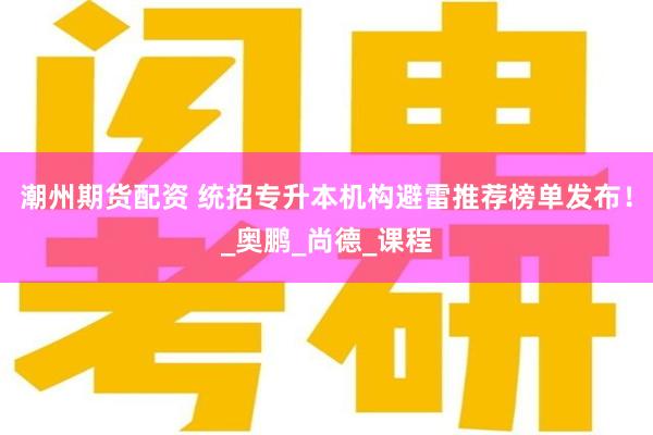 潮州期货配资 统招专升本机构避雷推荐榜单发布！_奥鹏_尚德_课程
