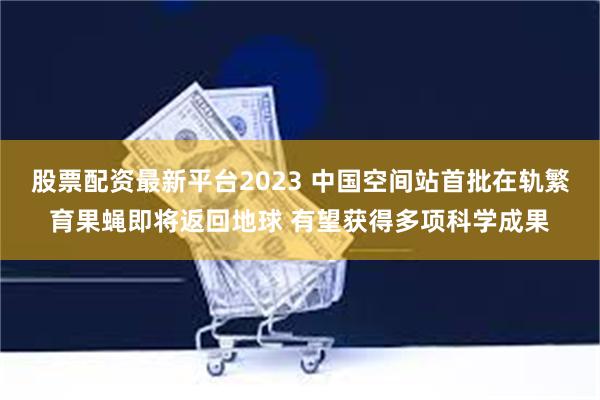 股票配资最新平台2023 中国空间站首批在轨繁育果蝇即将返回地球 有望获得多项科学成果