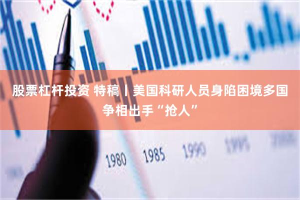 股票杠杆投资 特稿丨美国科研人员身陷困境　多国争相出手“抢人”