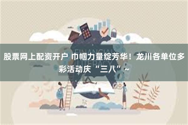 股票网上配资开户 巾帼力量绽芳华！龙川各单位多彩活动庆 “三八”～