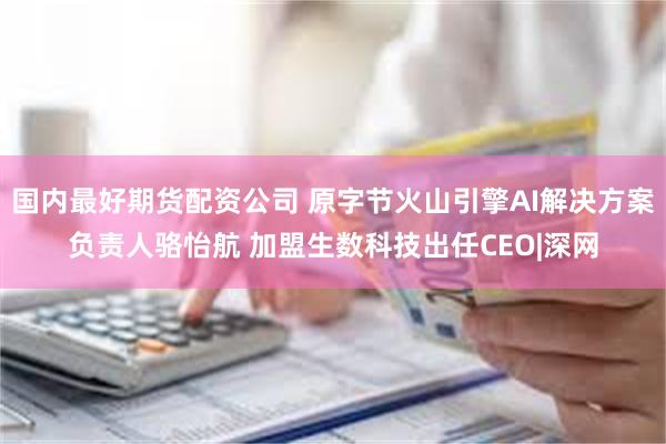 国内最好期货配资公司 原字节火山引擎AI解决方案负责人骆怡航 加盟生数科技出任CEO|深网