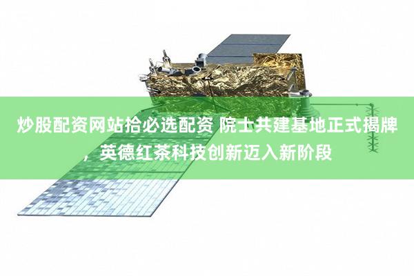 炒股配资网站拾必选配资 院士共建基地正式揭牌，英德红茶科技创新迈入新阶段