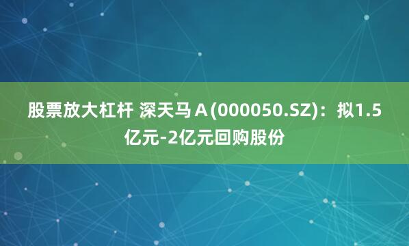 股票放大杠杆 深天马Ａ(000050.SZ)：拟1.5亿元-2亿元回购股份
