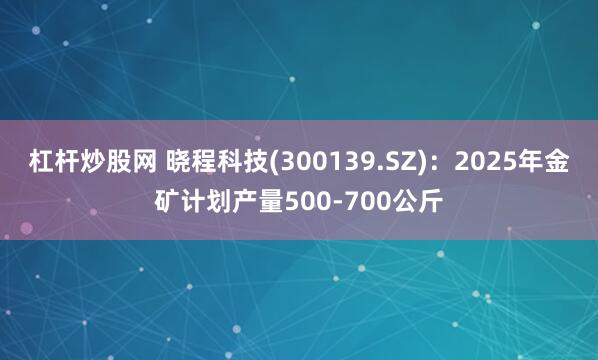 杠杆炒股网 晓程科技(300139.SZ)：2025年金矿计划产量500-700公斤