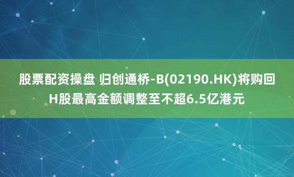股票配资操盘 归创通桥-B(02190.HK)将购回H股最高金额调整至不超6.5亿港元