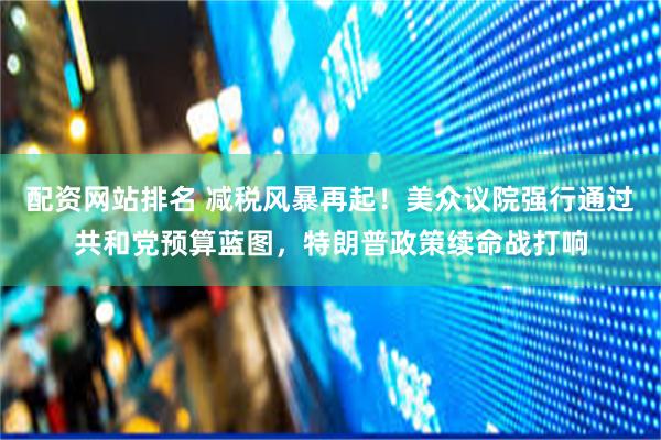 配资网站排名 减税风暴再起！美众议院强行通过共和党预算蓝图，特朗普政策续命战打响