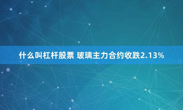 什么叫杠杆股票 玻璃主力合约收跌2.13%