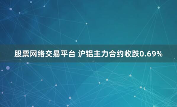 股票网络交易平台 沪铝主力合约收跌0.69%