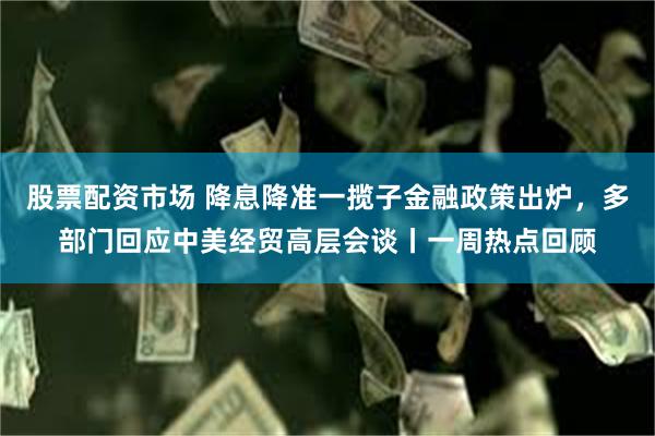 股票配资市场 降息降准一揽子金融政策出炉，多部门回应中美经贸高层会谈丨一周热点回顾
