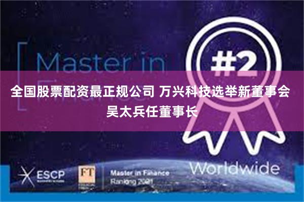 全国股票配资最正规公司 万兴科技选举新董事会 吴太兵任董事长