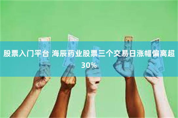 股票入门平台 海辰药业股票三个交易日涨幅偏离超30%