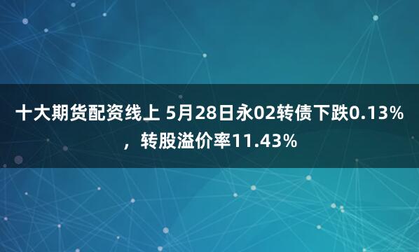 十大期货配资线上 5月28日永02转债下跌0.13%，转股溢价率11.43%