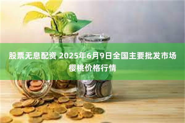 股票无息配资 2025年6月9日全国主要批发市场樱桃价格行情