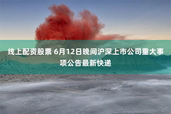 线上配资股票 6月12日晚间沪深上市公司重大事项公告最新快递