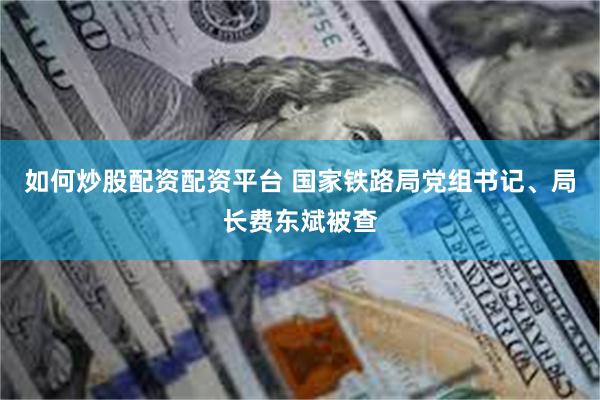 如何炒股配资配资平台 国家铁路局党组书记、局长费东斌被查