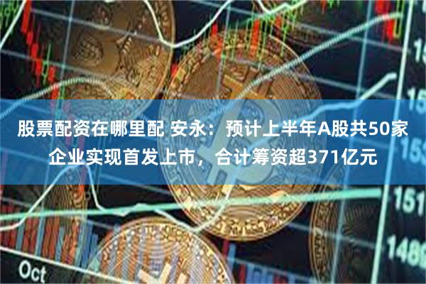 股票配资在哪里配 安永：预计上半年A股共50家企业实现首发上市，合计筹资超371亿元