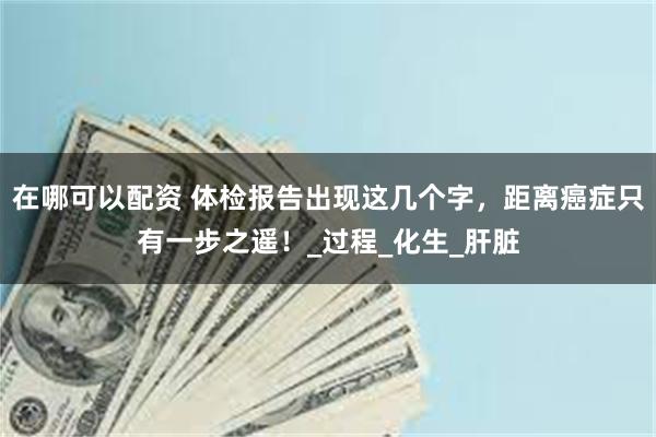 在哪可以配资 体检报告出现这几个字，距离癌症只有一步之遥！_过程_化生_肝脏