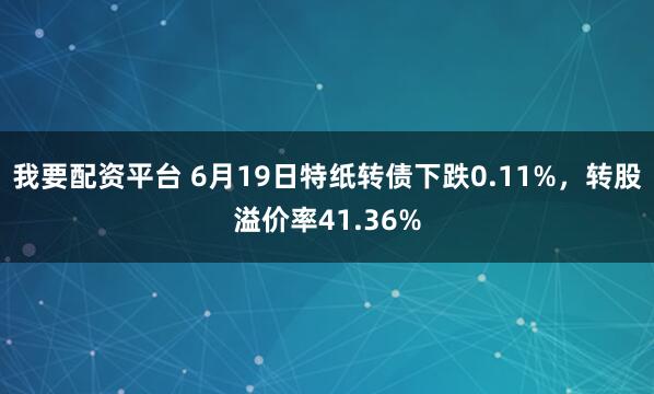 我要配资平台 6月19日特纸转债下跌0.11%，转股溢价率41.36%