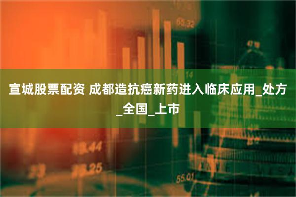 宣城股票配资 成都造抗癌新药进入临床应用_处方_全国_上市