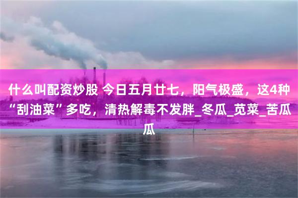 什么叫配资炒股 今日五月廿七，阳气极盛，这4种“刮油菜”多吃，清热解毒不发胖_冬瓜_苋菜_苦瓜