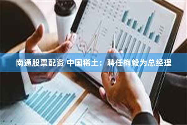 南通股票配资 中国稀土：聘任梅毅为总经理