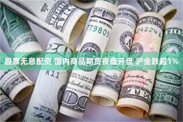 股票无息配资 国内商品期货夜盘开盘 沪金跌超1%