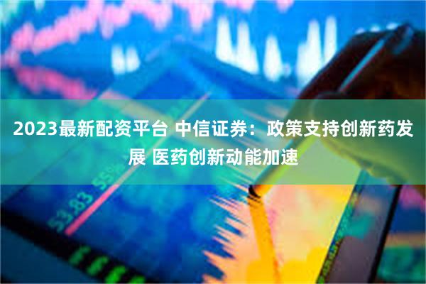 2023最新配资平台 中信证券：政策支持创新药发展 医药创新动能加速