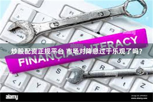炒股配资正规平台 市场对降息过于乐观了吗？